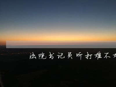 法院书记员听打难不难 法院书记员听打难不难