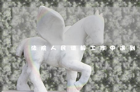 法院人民调解工作中遇到的问题 法院人民调解工作中遇到的问题