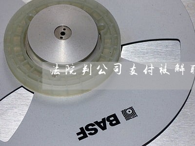 法院判公司支付被解聘者赔偿金 法院判公司支付被解聘者赔偿金