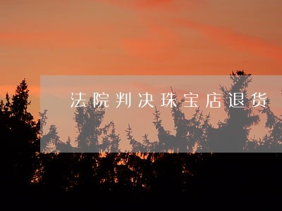 法院判决珠宝店退货 法院判决珠宝店退货
