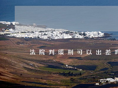 法院判缓刑可以出差吗 法院判缓刑可以出差吗