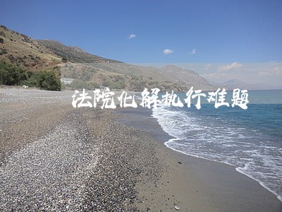 法院化解执行难题 法院化解执行难题