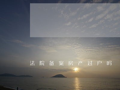 法院备案房产过户吗 法院备案房产过户吗