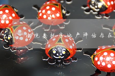 法院委托房地产评估存在问题 法院委托房地产评估存在问题