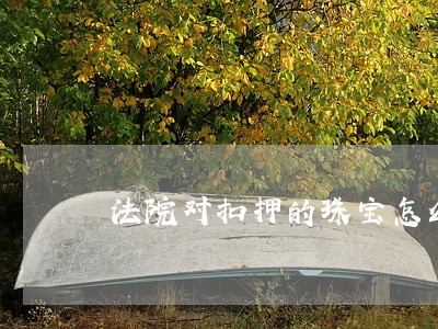 法院对扣押的珠宝怎么评估价值 法院对扣押的珠宝怎么评估价值