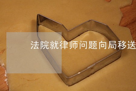 法院就律师问题向局移送线索 法院就律师问题向局移送线索