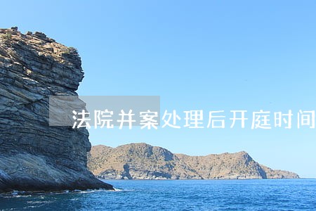 法院并案处理后开庭时间 法院并案处理后开庭时间