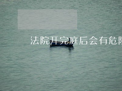 法院开完庭后会有危险吗