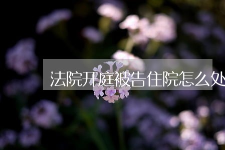 法院开庭被告住院怎么处理 法院开庭被告住院怎么处理