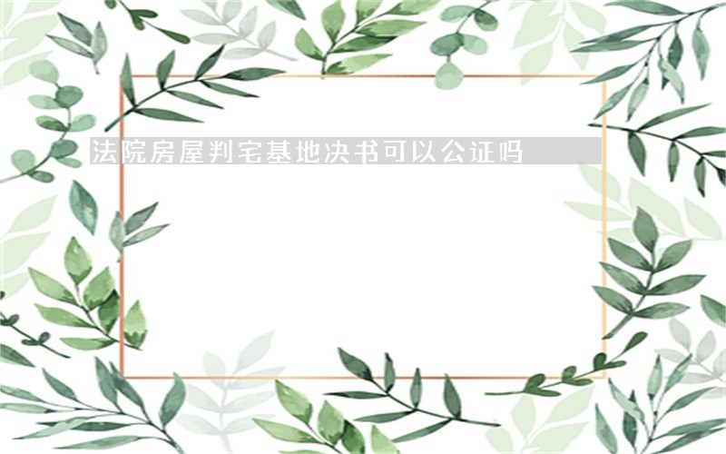 法院房屋判宅基地决书可以公证吗 法院房屋判宅基地决书可以公证吗