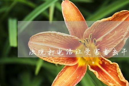 法院打电话让受害者去干嘛 法院打电话让受害者去干嘛