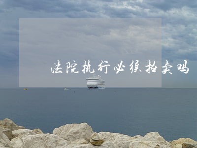 法院执行必须拍卖吗 法院执行必须拍卖吗