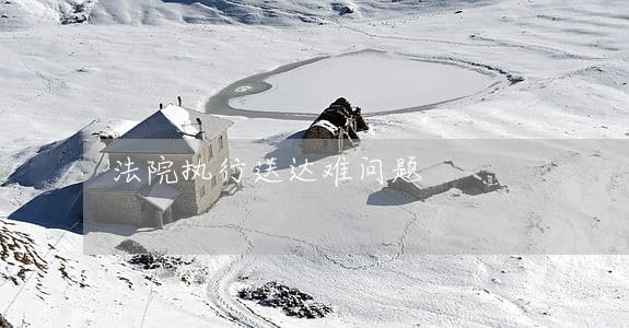 法院执行送达难问题 法院执行送达难问题