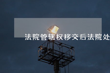 法院管辖权移交后法院处理 法院管辖权移交后法院处理
