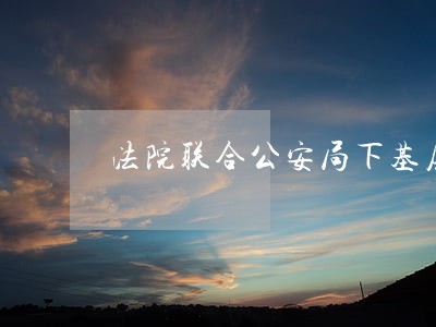法院联合公安局下基层调研 法院联合公安局下基层调研