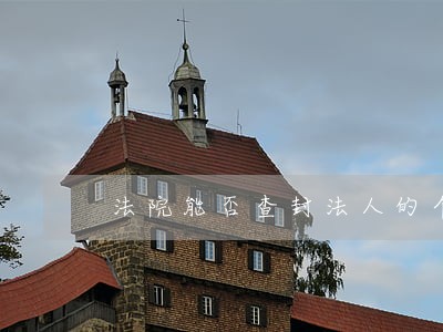法院能否查封法人的个人房产吗 法院能否查封法人的个人房产吗