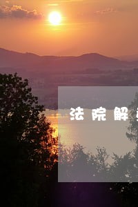 法院解查封需要多长时间 法院解查封需要多长时间
