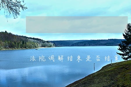 法院调解结束是否结案 法院调解结束是否结案