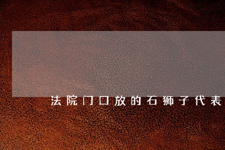 法院门口放的石狮子代表什么 法院门口放的石狮子代表什么