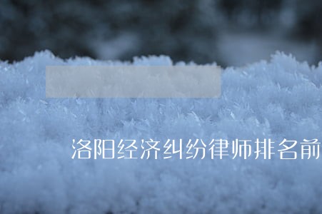 洛阳经济纠纷律师排名前十名 洛阳经济纠纷律师排名前十名