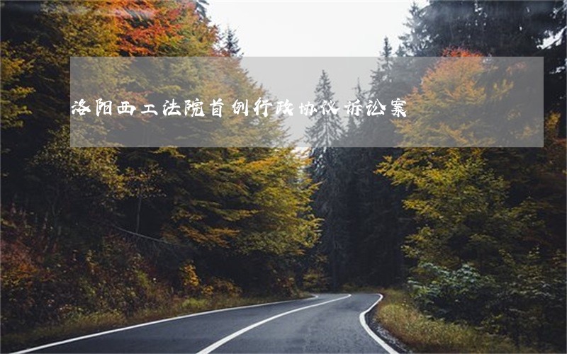 洛阳西工法院首例行政协议诉讼案 洛阳西工法院首例行政协议诉讼案