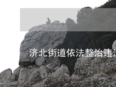 济北街道依法整治违法违章建设 济北街道依法整治违法违章建设