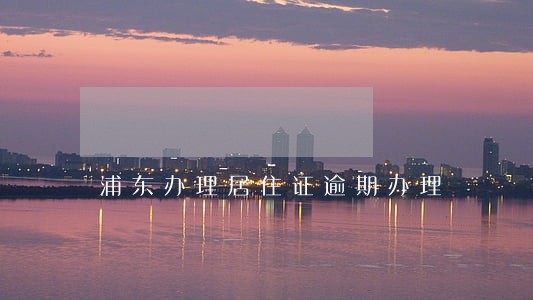 浦东办理居住证逾期办理 浦东办理居住证逾期办理