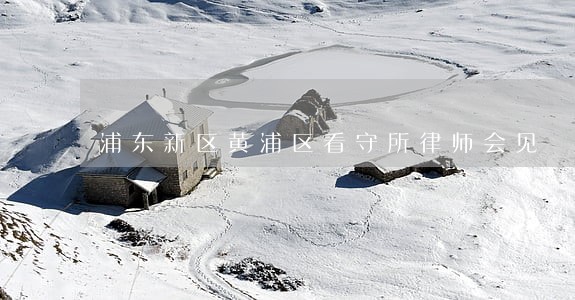 浦东新区黄浦区看守所律师会见 浦东新区黄浦区看守所律师会见