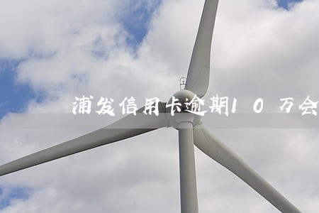 浦发信用卡逾期10万会怎么样 浦发信用卡逾期10万会怎么样