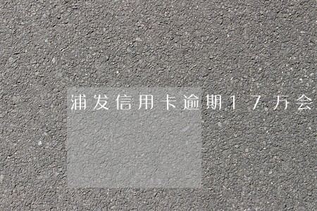 浦发信用卡逾期17万会坐牢吗 浦发信用卡逾期17万会坐牢吗