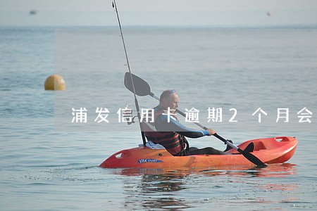 浦发信用卡逾期2个月会怎样 浦发信用卡逾期2个月会怎样