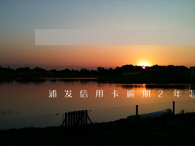 浦发信用卡逾期2年怎么办 浦发信用卡逾期2年怎么办