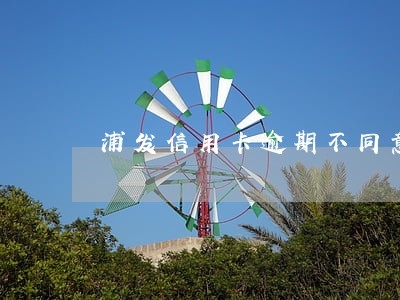 浦发信用卡逾期不同意协商 浦发信用卡逾期不同意协商