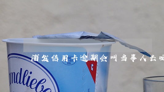 浦发信用卡逾期会叫当事人去吗 浦发信用卡逾期会叫当事人去吗