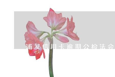 浦发信用卡逾期公检法会介入吗 浦发信用卡逾期公检法会介入吗