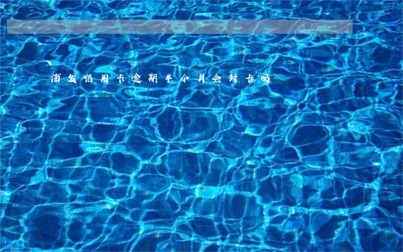 浦发信用卡逾期半个月会封卡吗 浦发信用卡逾期半个月会封卡吗