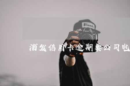 浦发信用卡逾期要公司电话 浦发信用卡逾期要公司电话