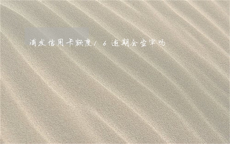 浦发信用卡额度16逾期会坐牢吗 浦发信用卡额度16逾期会坐牢吗