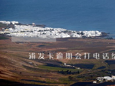 浦发卡逾期会打电话给家人吗 浦发卡逾期会打电话给家人吗