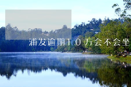 浦发逾期10万会不会坐牢 浦发逾期10万会不会坐牢