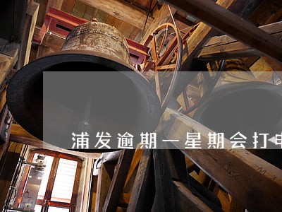 浦发逾期一星期会打电话给家人吗 浦发逾期一星期会打电话给家人吗