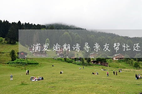 浦发逾期诱导亲友帮忙还款 浦发逾期诱导亲友帮忙还款