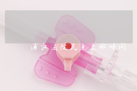 浦江法院几点上班时间 浦江法院几点上班时间
