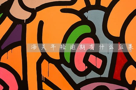 海关年检逾期有什么后果 海关年检逾期有什么后果