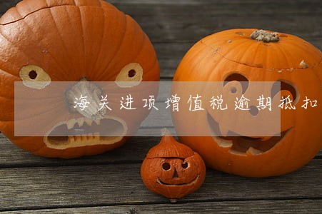 海关进项增值税逾期抵扣 海关进项增值税逾期抵扣