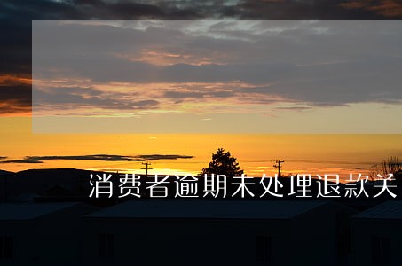消费者逾期未处理退款关闭 消费者逾期未处理退款关闭