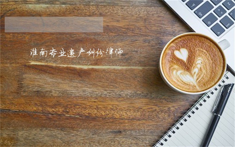 淮南专业遗产纠纷律师 淮南专业遗产纠纷律师
