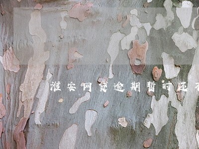 淮安网贷逾期暂时还不上怎么办 淮安网贷逾期暂时还不上怎么办