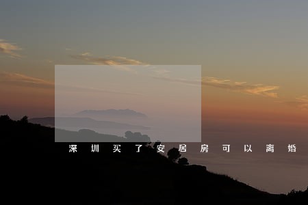深圳买了安居房可以离婚吗 深圳买了安居房可以离婚吗