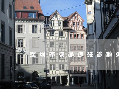 深圳市交通违法逾期处理 深圳市交通违法逾期处理